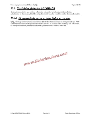 Curso de programación en PHP con MySQL

Pagina 61 / 73

15.9.  
Variables globales:  
 $GLOBALS
 
 Una matriz asociativa que contiene referencias a todas las variables que están definidas 
actualmente en el contexto global del script. Los nombres de las variables son las claves de la matriz.

15.10.  
El mensaje de error previo:  
 $php_errormsg
 
$php_errormsg es una variable que contiene el texto del último mensaje de error generado por PHP. 
Esta variable solo estará disponibles dentro del contexto en el que el error ocurrió, y solo si la opción 
de configuración track_errors está habilitada (por defecto está definida como off). 

©Copyright Cédric Simon, 2006

Versión 1.1

Reproducción prohibida 

 
