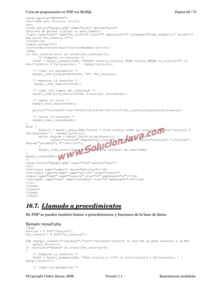 Curso de programación en PHP con MySQL

Pagina 64 / 73

<body bgcolor="#FFFFFF">
<h1><?PHP echo $titulo; ?></h1>
<hr>
<form action="mysql2.php" name="form1" method="post">
<p>Lista de paises (limitar al pais numero:
<input type="text" name="no_country" size="4" maxlength="4" onchange="form1.submit();" value="<?
php print $no_country ?>">)
</form></p>
<table border="1">
<tr><th>No</th><th>Pais</th><th>Moneda</th></tr>
<?php
if ($no_country!=null && intval($no_country)>0){
/* Preparar la consulta */
$stmt = mysqli_prepare($db, "SELECT country,currency FROM country WHERE no_country=?") or
die('consulta 2 fall&oacute;: ' . mysqli_error());
/* ligar los parametros */
mysqli_stmt_bind_param($stmt, "s", $no_country);
/* executar la consulta */
mysqli_stmt_execute($stmt);
/* ligar los campos del resultado */
mysqli_stmt_bind_result($stmt, $country2, $currency2);
/* captar el valor */
mysqli_stmt_fetch($stmt);
printf("<tr><td>%f</td><td>%s</td><td>%s</td></tr>",$no_country,$country2,$currency2);
/* cerrar la consulta */
mysqli_stmt_close($stmt);
}
else {
$result = mysqli_query($db,"select * from country order by country") or die('consulta 3
fall&oacute;: ' . mysqli_error());
while ($myrow = mysqli_fetch_array($result)) {
print("<tr><td>".$myrow["no_country"]."</td><td>".$myrow["country"]."</td><td>".
$myrow["currency"]."</td></tr>");
}
mysqli_free_result($result); // Liberar conjunto de resultados
}
mysqli_close($db);
?>
<form action="mysql2.php" name="form" method="post">
<tr>
<td><input type="submit" value="Adjuntar"></td>
<td><input type="hidden" name="action" value="insert">
<input type="text" name="country" size="10" maxlength="10"></td>
<td><input type="text" name="currency" size="8" maxlength="10"></td>
</tr>
</form>
</table>
</body>
</html>

16.7.  
Llamado a procedimientos
 
De PHP se pueden también llamar a procedimientos y funciones de la base de datos.  
Ejemplo: mysql3.php
<?php
$action = $_POST["action"];
$no_country = $_POST["no_country"];
$db =mysqli_connect("localhost","root","SolJava","curso") or die('No se pudo conectar a la BD:
' . mysqli_error());
if ($action=="delete" && intval($no_country)>0)
{
/* Preparar la consulta */
$stmt = mysqli_prepare($db, "CALL country_d (?)") or die('consulta 1 fall&oacute;: ' .
mysqli_error());
/* ligar los parametros */

©Copyright Cédric Simon, 2006

Versión 1.1

Reproducción prohibida 

 