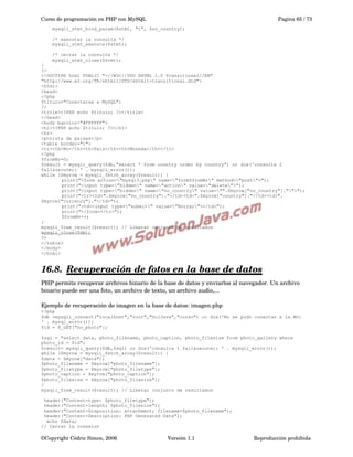Curso de programación en PHP con MySQL

Pagina 65 / 73

mysqli_stmt_bind_param($stmt, "i", $no_country);
/* executar la consulta */
mysqli_stmt_execute($stmt);
/* cerrar la consulta */
mysqli_stmt_close($stmt);
}
?>
<!DOCTYPE html PUBLIC "-//W3C//DTD XHTML 1.0 Transitional//EN"
"http://www.w3.org/TR/xhtml1/DTD/xhtml1-transitional.dtd">
<html>
<head>
<?php
$titulo="Conectarse a MySQL";
?>
<title><?PHP echo $titulo; ?></title>
</head>
<body bgcolor="#FFFFFF">
<h1><?PHP echo $titulo; ?></h1>
<hr>
<p>Lista de paises</p>
<table border="1">
<tr><th>No</th><th>Pais</th><th>Moneda</th></tr>
<?php
$fromNr=0;
$result = mysqli_query($db,"select * from country order by country") or die('consulta 2
fall&oacute;: ' . mysqli_error());
while ($myrow = mysqli_fetch_array($result)) {
print("<form action="mysql3.php" name="form$fromNr" method="post">");
print("<input type="hidden" name="action" value="delete">");
print("<input type="hidden" name="no_country" value="".$myrow["no_country"]."">");
print("<tr><td>".$myrow["no_country"]."</td><td>".$myrow["country"]."</td><td>".
$myrow["currency"]."</td>");
print("<td><input type="submit" value="Borrar"></td>");
print("</form></tr>");
$fromNr++;
}
mysqli_free_result($result); // Liberar conjunto de resultados
mysqli_close($db);
?>
</table>
</body>
</html>

16.8.  
Recuperación de fotos en la base de datos
 
PHP permite recuperar archivos binario de la base de datos y enviarlos al navegador. Un archivo 
binario puede ser una foto, un archivo de texto, un archivo audio,...
Ejemplo de recuperación de imagen en la base de datos: imagen.php
<?php
$db =mysqli_connect("localhost","root","SolJava","curso") or die('No se pudo conectar a la BD:
' . mysql_error());
$id = $_GET["no_photo"];
$sql = "select data, photo_filename, photo_caption, photo_filesize from photo_gallery where
photo_id = $id";
$result= mysqli_query($db,$sql) or die('consulta 1 fall&oacute;: ' . mysqli_error());
while ($myrow = mysqli_fetch_array($result)) {
$data = $myrow["data"];
$photo_filename = $myrow["photo_filename"];
$photo_filetype = $myrow["photo_filetype"];
$photo_caption = $myrow["photo_caption"];
$photo_filesize = $myrow["photo_filesize"];
}
mysqli_free_result($result); // Liberar conjunto de resultados
header("Content-type: $photo_filetype");
header("Content-length: $photo_filesize");
header("Content-Disposition: attachment; filename=$photo_filename");
header("Content-Description: PHP Generated Data");
echo $data;
// Cerrar la conexion

©Copyright Cédric Simon, 2006

Versión 1.1

Reproducción prohibida 

 