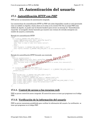 Curso de programación en PHP con MySQL

Pagina 67 / 73

17. Autenticación del usuario
17.1.  
Autentificación HTTP con PHP
 
PHP provee un mecanismo de autenticación integrado. 
Las caracteríticas de autentificación HTTP en PHP solo están disponibles cuando se está ejecutando 
como un módulo en Apache y hasta ahora no lo estan en la versión CGI. En un script PHP como 
módulo de Apache, se puede usar la función header() para enviar un mensaje de "Autentificación 
requerida" al navegador cliente haciendo que muestre una ventana de entrada emergente con 
nombre de usuario y contraseña. 
Ejemplo de autentificación HTTP
<?php
if (!isset($_SERVER['PHP_AUTH_USER'])) {
header('WWW-Authenticate: Basic realm="My Realm"');
header('HTTP/1.0 401 Unauthorized');
echo 'Text to send if user hits Cancel button';
exit;
} else {
echo "<p>Hello {$_SERVER['PHP_AUTH_USER']}.</p>";
echo "<p>You entered {$_SERVER['PHP_AUTH_PW']} as your password.</p>";
}
?>

Ejemplo de autentificación HTTP forzando una reentrada
<?php
function authenticate() {
header('WWW-Authenticate: Basic realm="Test Authentication System"');
header('HTTP/1.0 401 Unauthorized');
echo "You must enter a valid login ID and password to access this resourcen";
exit;
}
if (!isset($_SERVER['PHP_AUTH_USER']) ||
($_POST['SeenBefore'] == 1 && $_POST['OldAuth'] == $_SERVER['PHP_AUTH_USER'])) {
authenticate();
}
else {
echo "<p>Welcome: {$_SERVER['PHP_AUTH_USER']}<br>";
echo "Old: {$_REQUEST['OldAuth']}";
echo "<form action='{$_SERVER['PHP_SELF']}' METHOD='POST'>n";
echo "<input type='hidden' name='SeenBefore' value='1'>n";
echo "<input type='hidden' name='OldAuth' value='{$_SERVER['PHP_AUTH_USER']}'>n";
echo "<input type='submit' value='Re Authenticate'>n";
echo "</form></p>n";
}
?>

17.1.1.  
Control de acceso a los recursos web
 
PHP no provee control de acceso integrado. El control de acceso se tiene que programar en el código 
PHP.

17.1.2.  
Verificación de la información del usuario
 
PHP no provee mecanismo predefinido para verificar la información del usuario. La verificación  se 
tiene que programar en el código PHP.

©Copyright Cédric Simon, 2006

Versión 1.1

Reproducción prohibida 

 