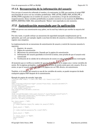 Curso de programación en PHP con MySQL

Pagina 68 / 73

17.1.3.  
Recuperación de la información del usuario
 
Una vez que el usuario ha rellenado el nombre y la contraseña, la URL que contiene el script PHP 
será llamada de nuevo con las variables predefinidas  PHP_AUTH_USER, PHP_AUTH_PW, y 
AUTH_TYPE asignadas con el nombre de usuario, la contraseña y el tipo de autentificación 
respectivamente. Estas variables predefinidas se pueden encontrar en las matrices $_SERVER y 
$HTTP_SERVER_VARS. Sólo autentificación "Básica" está soportada en este momento. 

17.2.  
Autenticación manejada por la aplicación
 
PHP solo provee una autenticación muy pobre, con la cual hay todavía que escribir la mayoría del 
código.
Por esta razón, se puede utilizar un mecanismo de seguridad manejado completamente por la 
aplicación, que será, por ejemplo, ligado a una base de datos de usuarios y utilizara un formulario de 
registro mas simpático.
La implementación de un mecanismo de autenticación de usuario y control de recursos necesita lo 
siguiente:
1. Registro  de usuario
2. Página de autenticación
3. Mecanismo de autenticación, llamado por la página de autenticación
4. Información del usuario guardada al nivel de la sesión, como prueba de que el usuario está 
autenticado
5. Verificación de la validez de la información de sesión en cada página con acceso restringido.
Al momento que se verifica su nombre de usuario y su nombre, se le asigna una o varias variables de 
sesión. En la páginas protegidas, se verifica si la variable de sesión existe para este usuario. Si es no 
existe, es que el usuario probo de llagar a la página con un URL directo, sin autenticarse.
También, si el nombre del usuario es una de las variables de sesión, se puede recuperar de desde 
cualquiera página PHP después de la autenticación.
Ejemplo de pagina de entrada: login.php
<!DOCTYPE HTML PUBLIC "-//W3C//DTD HTML 4.01 Transitional//EN">
<html>
<head>
<meta http-equiv="Content-Type" content="text/html; charset=ISO-8859-1">
<title>Login</title>
<script language="javascript">
if (top.frames.length!=0)
top.location=self.document.location;
</script>
</head>
<body onload="document.form.login.focus();" style="background:#77aaff;">
<script type="text/javascript" src="scripts.js"></script>
<script type="text/javascript">
function validate_form(myform)
{
var check_result = "OK";
clearall();
if (isNull(myform.login,"Su nombre de usuario","ES"))
{
check_result = "NOK";
}
if (isNull(myform.password,"Su clave","ES"))
{
check_result = "NOK";
}
if (check_result == "NOK")
return(false);
else

©Copyright Cédric Simon, 2006

Versión 1.1

Reproducción prohibida 

 