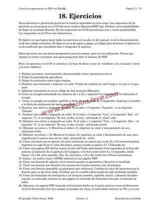 Curso de programación en PHP con MySQL

Pagina 71 / 73

18. Ejercicios
Estos ejercicios le permitirán practicar la materia aprendida en este curso. Las respuestas de los 
ejercicios se encuentran en el CD del curso (archivo EjerciciosPHP.zip). Existen varias posibilidades 
de llegar al resultado deseado. En las respuestas en el CD encontraras una o varias posibilidades. 
Las respuestas en el CD no son exhaustivas...
El objetivo es que logras hacer todos los ejercicios sin ayuda (ni del manual, ni de la documentación, 
ni de otro código existente). El objetivo no es de copiar y pegar un código para terminar el ejercicio si 
no de confirmar que entendiste bien e integraste la materia.
Estos ejercicios son una buena preparación para el examen, pero no son suficientes. Tienes que 
repasar la teoría y practicar mas para prepararte bien al examen de PHP.
Nota: los ejercicios en el CD se conectan a la base de datos 'curso' en 'localhost', con el usuario 'curso' 
y la clave 'SolJava'.
1.
2.
3.
4.

Declara un entero, incrementarlo, decrementarlo, hacer operaciones con el.
Probar la prioridad de operadores
Probar la conversión entre tipos simples. 
Declarar una constante e imprimir su valor. Probar de cambiar su valor luego y ver que es lo que 
pasa.
5. Adjuntar comentario en un su código de tres maneras diferentes.
6. Crear un arreglo conteniendo los números de 1 a 10, e imprimir los números 5 y 10 utilizando el 
arreglo.
7.  Crear un arreglo con nombre, apellido, y fecha de nacimiento de 3 empleados. Imprimir el nombre 
y la fecha de nacimiento del tercer empleado.
8. Declarar une entero y asignarle un valor. Si el valor < 5 imprimir "Pequeño", si no imprimir 
"Grande".
9.  Declarar une entero y asignarle un valor. Si el valor = 1 imprimir "Uno", = 2 imprimir "Dos", =3 
imprimir "3", si no imprimir "Ni uno, ni dos, ni tres", utilizando if...elseif...else... 
10. Declarar une entero y asignarle un valor. Si el valor = 1 imprimir "Uno", = 2 imprimir "Dos", =3 
imprimir "3", si no imprimir "Ni uno, ni dos, ni tres", utilizando switch.
11. Declarar un entero = 0. Mientras el entero <5, imprimir su valor y incrementarlo de uno, 
utilizando while.
12. Declarar un entero = 10. Mientras el entero >5, imprimir su valor y decrementarlo de uno, pero 
imprime por lo menos una vez su valor, utilizando do...while.
13. Crear una bucle que se ejecuta 10 veces utilizando un entero que va de 10 a 19 incrementándose. 
Imprimir en cada bucle el valor del entero, menos cuando es igual a 15. Utilizando for.
14. Crear una página JSP del los cuales el color del fondo está basado el las segundas de la hora del 
sistema al momento de la apertura de la página: si la hora tiene entre 0 y 14 segundos, fondo 
blanco, 15 y 29, color amarillo, 30 y 44, azul claro, y 45 y 59, verde (sin refresco automático).
15. Incluir  un archivo texto o HTML externo en una página PHP.
16. Crear una función de adjunta 10 al número pasado en parametro y devuelve el resultado.
17. Crear una función que devuelve los minutos de la hora corriente mas 10 minutos.
18. Crear una función pasandole un parámetro por referencia. Cambiar el valor del parámetro en la 
función pero no devolver nada. Verificar que la variable referenciada ha sido cambiada también.
19. Crear un formulario de inscripción a un concurso (nombre, apellido, email), y después de haber 
tratado su contenido, enseñar en otra página el contenido del formulario llenado, en formato de 
tabla.
20. Adjuntar a la pagina PHP tratando el formulario hecho en el punto anterior unas verificaciones 
al nivel del servidor (los tres campos no pueden ser vacío, el email debe contener un ‘@’), y en caso 
©Copyright Cédric Simon, 2006

Versión 1.1

Reproducción prohibida 

 