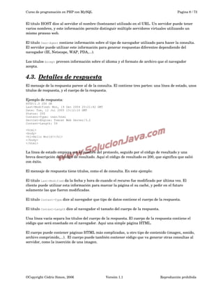 Curso de programación en PHP con MySQL

Pagina 8 / 73

El título HOST dice al servidor el nombre (hostname) utilizado en el URL. Un servidor puede tener 
varios nombres, y este información permite distinguir múltiple servidores virtuales utilizando un 
mismo proceso web.
El título User-Agent contiene información sobre el tipo de navegador utilizado para hacer la consulta. 
El servidor puede utilizar este información para generar respuestas diferentes dependiendo del 
navegador (IE, Netscape, WAP, PDA,...).
Los títulos Accept proveen información sobre el idioma y el formato de archivo que el navegador 
acepta.

4.3.  
Detalles de respuesta
 
El mensaje de la respuesta parece al de la consulta. El contiene tres partes: una línea de estado, unos 
títulos de respuesta, y el cuerpo de la respuesta.
Ejemplo de respuesta:
HTTP/1.0 200 OK
Last-Modified: Mon, 19 Dec 2004 20:21:42 GMT
Date: Tue, 12 Jul 2005 13:12:10 GMT
Status: 200
Content-Type: text/html
Servlet-Engine: Tomcat Web Server/3.2
Content-Length: 59
<html>
<body>
<h1>Hello World!</h1>
</body>
</html>

La línea de estado empieza con el nombre del protocolo, seguido por el código de resultado y una 
breva descripción del código de resultado. Aquí el código de resultado es 200, que significa que salió 
con éxito.
El mensaje de respuesta tiene títulos, como el de consulta. En este ejemplo:
El título Last-Modified da la fecha y hora de cuando el recurso fue modificado por última vez. El 
cliente puede utilizar esta información para marcar la página el su caché, y pedir en el futuro 
solamente las que fueron modificadas.
El título Content-Type dice al navegador que tipo de datos contiene el cuerpo de la respuesta.
El título Content-Length dice al navegador el tamaño del cuerpo de la respuesta.
Una línea vacía separa los títulos del cuerpo de la respuesta. El cuerpo de la respuesta contiene el 
código que será enseñado en el navegador. Aquí una simple página HTML.
El cuerpo puede contener páginas HTML más complicadas, u otro tipo de contenido (imagen, sonido, 
archivo comprimido,...).  El cuerpo puede también contener código que va generar otras consultas al 
servidor, como la inserción de una imagen.

©Copyright Cédric Simon, 2006

Versión 1.1

Reproducción prohibida 

 