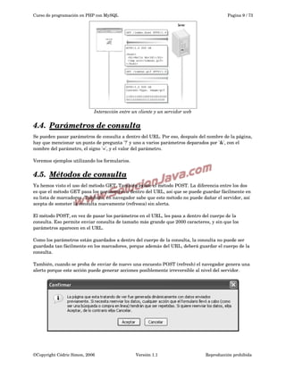 Curso de programación en PHP con MySQL

Pagina 9 / 73

Interacción entre un cliente y un servidor web

4.4.  
Parámetros de consulta
 
Se pueden pasar parámetros de consulta a dentro del URL. Por eso, después del nombre de la página, 
hay que mencionar un punto de pregunta '?' y uno a varios parámetros deparados por '&', con el 
nombre del parámetro, el signo '=', y el valor del parámetro.
Veremos ejemplos utilizando los formularios.

4.5.  
Métodos de consulta
 
Ya hemos visto el uso del método GET. También existe el método POST. La diferencia entre los dos 
es que el método GET pasa los parámetros a dentro del URL, así que se puede guardar fácilmente en 
su lista de marcadores. También, en navegador sabe que este método no puede dañar el servidor, así 
acepta de someter la consulta nuevamente (refresca) sin alerta.
El método POST, en vez de pasar los parámetros en el URL, les pasa a dentro del cuerpo de la 
consulta. Eso permite enviar consulta de tamaño más grande que 2000 caracteres, y sin que los 
parámetros aparecen en el URL.
Como los parámetros están guardados a dentro del cuerpo de la consulta, la consulta no puede ser 
guardada tan fácilmente en los marcadores, porque además del URL, deberá guardar el cuerpo de la 
consulta.
También, cuando se proba de enviar de nuevo una encuesto POST (refresh) el navegador genera una 
alerto porque este acción puede generar acciones posiblemente irreversible al nivel del servidor.

©Copyright Cédric Simon, 2006

Versión 1.1

Reproducción prohibida 

 