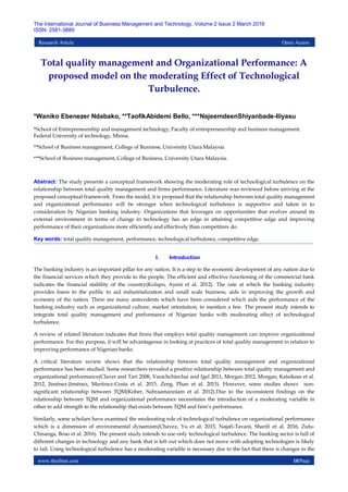 www.theijbmt.com 10|Page
The International Journal of Business Management and Technology, Volume 2 Issue 2 March 2018
ISSN: 2581-3889
Research Article Open Access
Total quality management and Organizational Performance: A
proposed model on the moderating Effect of Technological
Turbulence.
*Waniko Ebenezer Ndabako, **TaofikAbidemi Bello, ***NajeemdeenShiyanbade-Iliyasu
*School of Entrepreneurship and management technology, Faculty of entrepreneurship and business management.
Federal University of technology, Minna.
**School of Business management, College of Business, University Utara Malaysia
***School of Business management, College of Business, University Utara Malaysia.
Abstract: The study presents a conceptual framework showing the moderating role of technological turbulence on the
relationship between total quality management and firms performance. Literature was reviewed before arriving at the
proposed conceptual framework. From the model, it is proposed that the relationship between total quality management
and organizational performance will be stronger when technological turbulence is supportive and taken in to
consideration by Nigerian banking industry. Organizations that leverages on opportunities that evolves around its
external environment in terms of change in technology has an edge in attaining competitive edge and improving
performance of their organizations more efficiently and effectively than competitors do.
Key words: total quality management, performance, technological turbulence, competitive edge.
I. Introduction
The banking industry is an important pillar for any nation. It is a step to the economic development of any nation due to
the financial services which they provide to the people. The efficient and effective functioning of the commercial bank
indicates the financial stability of the country(Kolapo, Ayeni et al. 2012). The rate at which the banking industry
provides loans to the public to aid industrialization and small scale business, aids in improving the growth and
economy of the nation. There are many antecedents which have been considered which aids the performance of the
banking industry such as organizational culture, market orientation, to mention a few. The present study intends to
integrate total quality management and performance of Nigerian banks with moderating effect of technological
turbulence.
A review of related literature indicates that firms that employs total quality management can improve organizational
performance. For this purpose, it will be advantageous in looking at practices of total quality management in relation to
improving performance of Nigerian banks.
A critical literature review shows that the relationship between total quality management and organizational
performance has been studied. Some researchers revealed a positive relationship between total quality management and
organizational performance(Claver and Tarí 2008, Vanichchinchai and Igel 2011, Morgan 2012, Morgan, Katsikeas et al.
2012, Jiménez-Jiménez, Martinez-Costa et al. 2015, Zeng, Phan et al. 2015). However, some studies shows non-
significant relationship between TQM(Kober, Subraamanniam et al. 2012).Due to the inconsistent findings on the
relationship between TQM and organizational performance necessitates the introduction of a moderating variable in
other to add strength to the relationship that exists between TQM and firm’s performance.
Similarly, some scholars have examined the moderating role of technological turbulence on organizational performance
which is a dimension of environmental dynamism(Chavez, Yu et al. 2015, Najafi-Tavani, Sharifi et al. 2016, Zulu-
Chisanga, Boso et al. 2016). The present study intends to use only technological turbulence. The banking sector is full of
different changes in technology and any bank that is left out which does not move with adopting technologies is likely
to fail. Using technological turbulence has a moderating variable is necessary due to the fact that there is changes in the
 