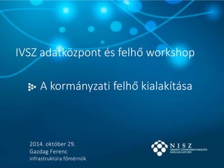 A kormányzati felhő kialakítása
2014. október 29.
Gazdag Ferenc
infrastruktúra főmérnök
IVSZ adatközpont és felhő workshop
 