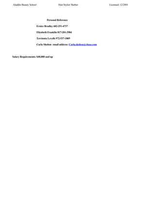 Aladdin Beauty School Hair Stylist/ Barber Licensed: 12/2001
Personal Reference
Ernice Bradley 682-251-4737
Elizabeth Franklin 817-201-3984
Terrionta Levells 972-537-1805
Carla Shelton email address: Carla.shelton@chase.com
Salary Requirements: $40,000 and up
 