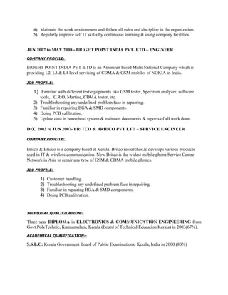 4) Maintain the work environment and follow all rules and discipline in the organization.
5) Regularly improve self IT skills by continuous learning & using company facilities.
JUN 2007 to MAY 2008 - BRIGHT POINT INDIA PVT. LTD – ENGINEER
COMPANY PROFILE:
BRIGHT POINT INDIA PVT .LTD is an American based Multi National Company which is
providing L2, L3 & L4 level servicing of CDMA & GSM mobiles of NOKIA in India.
JOB PROFILE:
1) Familiar with different test equipments like GSM tester, Spectrum analyzer, software
tools, C.R.O, Martine, CDMA tester, etc.
2) Troubleshooting any undefined problem face in repairing.
3) Familiar in repairing BGA & SMD components.
4) Doing PCB calibration.
5) Update data in household system & maintain documents & reports of all work done.
DEC 2003 to JUN 2007- BRITCO & BRIDCO PVT LTD – SERVICE ENGINEER
COMPANY PROFILE:
Britco & Bridco is a company based at Kerala. Britco researches & develops various products
used in IT & wireless communication. Now Britco is the widest mobile phone Service Centre
Network in Asia to repair any type of GSM & CDMA mobile phones.
JOB PROFILE:
1) Customer handling.
2) Troubleshooting any undefined problem face in repairing.
3) Familiar in repairing BGA & SMD components.
4) Doing PCB calibration.
TECHNICAL QUALIFICATION:-
Three year DIPLOMA in ELECTRONICS & COMMUNICATION ENGINEERING from
Govt.PolyTechnic, Kunnamulam, Kerala (Board of Technical Education Kerala) in 2003(67%).
ACADEMICAL QUALIFICATION:-
S.S.L.C: Kerala Government Board of Public Examinations, Kerala, India in 2000 (80%)
 