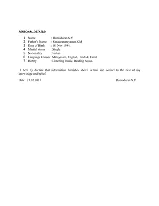 PERSONAL DETAILS-
1 Name : Damodaran.S.V
2 Father’s Name : Sankaranarayanan.K.M
3 Date of Birth : 18. Nov.1984.
4 Martial status : Single
5 Nationality : Indian
6 Language known : Malayalam, English, Hindi & Tamil
7 Hobby : Listening music, Reading books.
I here by declare that information furnished above is true and correct to the best of my
knowledge and belief.
Date: 23.02.2015 Damodaran.S.V
 