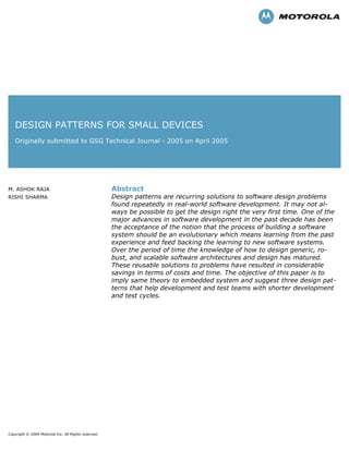 DESIGN PATTERNS FOR SMALL DEVICES
Originally submitted to GSG Technical Journal - 2005 on April 2005
M. ASHOK RAJA
RISHI SHARMA
Abstract
Design patterns are recurring solutions to software design problems
found repeatedly in real-world software development. It may not al-
ways be possible to get the design right the very first time. One of the
major advances in software development in the past decade has been
the acceptance of the notion that the process of building a software
system should be an evolutionary which means learning from the past
experience and feed backing the learning to new software systems.
Over the period of time the knowledge of how to design generic, ro-
bust, and scalable software architectures and design has matured.
These reusable solutions to problems have resulted in considerable
savings in terms of costs and time. The objective of this paper is to
imply same theory to embedded system and suggest three design pat-
terns that help development and test teams with shorter development
and test cycles.
Copyright © 2009 Motorola Inc. All Rights reserved.
 