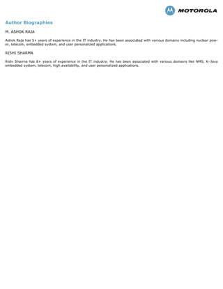 Author Biographies
M. ASHOK RAJA
Ashok Raja has 5+ years of experience in the IT industry. He has been associated with various domains including nuclear pow-
er, telecom, embedded system, and user personalized applications.
RISHI SHARMA
Rishi Sharma has 8+ years of experience in the IT industry. He has been associated with various domains like NMS, K–Java
embedded system, telecom, high availability, and user personalized applications.
 