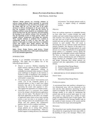 GSG TECHNICAL JOURNAL
Motorola Internal Use Only
DESIGN PATTERNS FOR SMALL DEVICES
Rishi Sharma, Ashok Raja
Abstract: Design patterns are recurring solutions to
software design problems found repeatedly in real-world
software development. It may not always be possible to get
the design right the very first time. One of the major
advances in software development in the past decade has
been the acceptance of the notion that the process of
building a software system should be an evolutionary which
means learning from the past experience and feed backing
the learning to new software systems. Over the period of
time the knowledge of how to design generic, robust, and
scalable software architectures and design has matured.
These reusable solutions to problems have resulted in
considerable savings in terms of costs and time. The
objective of this paper is to imply same theory to embedded
system and suggest three design patterns that help
development and test teams with shorter development and
test cycles.
Index Terms: Design Pattern, small devices, Virtual
Component, Hierarchical State, LED [Light Emitting Diode]
Error and embedded applications.
INTRODUCTION
Working in an embedded environment has its own
challenges. This paper tries to address few of the
following design concerns.
• Memory is precious: Desktop computing has
higher memory capacity (in order of gigabytes).
Getting desktop applications running in
embedded environment where memory is limited
poses challenges to designers as the memory is
limited (in order of megabytes). One example is
trying to synchronize an Outlook address book
with mobile’s contact data.
• Processing speed is limited: Each machine cycle
counts. Use of the composite pattern as a
structural pattern to have a multi level object
hierarchy may add to the processor overhead
preventing the actual code segment to slow.
This impacts the ergonomics of a mobile system.
• Flash/Disk space is a constraint: On a mobile
device the storage is divided between application
space and user space. The physical size of the
date book application on the disk is an example
of application space where as how many meeting
notices a user can store is an example of user
space. Storage needs to be considered part of the
design and new patterns like compression
patterns need to evolve to address such needs.
• Remote Testing of embedded systems: Test
design patterns are to testing what software
design patterns are to programming. There is a
limited support to debug and test in an embedded
environment. Test designs patterns needs to
evolve to support testing of embedded
systems.
Objective:
From our working experience in embedded domain
we have often seen a system divided into small
modules and each module being modeled in form of
state machines. Our analysis shows that in doing so,
one may miss out to pull the commonality of each
module and come up with a generic solution which is
common to each module. This will result in
decreasing the size of a software system and reduced
memory footprint. The objective of this paper is to
highlight the importance of design patterns for small
devices so as to make identification of an appropriate
design pattern as a mandatory activity during the
design phase for embedded systems within Motorola.
We focus on three less common design patterns
which we believe should become part of Motorola’s
design checklist for embedded system architecture
and design. Following three design patterns are
explained with their applicability in the embedded
domain.
1) Hierarchical State Design Pattern
2) Virtual Component Design pattern
3) LED Error Design pattern
I. HIERARCHICAL STATE DESIGN PATTERN
Pattern Name:
Hierarchical State Design Pattern
Problem description:
A conventional finite state machine is designed as a
two dimensional array with one dimension as the
state and the other dimension specifying the input
signal to be handled. The state machine determines a
message handler to be called by maintaining the
current state and the received input signal. In a real
life scenario, a task usually has a number of states
along with many different types of input signals. This
leads to complexity in the message handler code as
the number of states increases in the system and the
size of code becomes larger and unmanageable.
Motivation:
The hierarchical state machine design pattern avoids
this problem by recognizing that most states differ in
the handling of only a few messages. When a new
 
