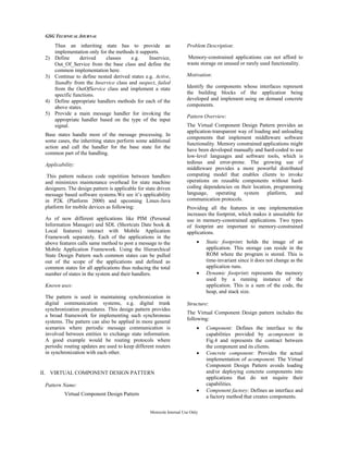GSG TECHNICAL JOURNAL
Motorola Internal Use Only
Thus an inheriting state has to provide an
implementation only for the methods it supports.
2) Define derived classes e.g. Inservice,
Out_Of_Service from the base class and define the
common implementation here.
3) Continue to define nested derived states e.g. Active,
Standby from the Inservice class and suspect, failed
from the OutOfService class and implement a state
specific functions.
4) Define appropriate handlers methods for each of the
above states.
5) Provide a main message handler for invoking the
appropriate handler based on the type of the input
signal.
Base states handle most of the message processing. In
some cases, the inheriting states perform some additional
action and call the handler for the base state for the
common part of the handling.
Applicability:
This pattern reduces code repetition between handlers
and minimizes maintenance overhead for state machine
designers. The design pattern is applicable for state driven
message based software systems.We see it’s applicability
in P2K (Platform 2000) and upcoming Linux-Java
platform for mobile devices as following:
As of now different applications like PIM (Personal
Information Manager) and SDL (Shortcuts Date book &
Local features) interact with Mobile Application
Framework separately. Each of the applications in the
above features calls same method to post a message to the
Mobile Application Framework. Using the Hierarchical
State Design Pattern such common states can be pulled
out of the scope of the applications and defined as
common states for all applications thus reducing the total
number of states in the system and their handlers.
Known uses:
The pattern is used in maintaining synchronization in
digital communication systems, e.g. digital trunk
synchronization procedures. This design pattern provides
a broad framework for implementing such synchronous
systems. The pattern can also be applied in more general
scenarios where periodic message communication is
involved between entities to exchange state information.
A good example would be routing protocols where
periodic routing updates are used to keep different routers
in synchronization with each other.
II. VIRTUAL COMPONENT DESIGN PATTERN
Pattern Name:
Virtual Component Design Pattern
Problem Description:
Memory-constrained applications can not afford to
waste storage on unused or rarely used functionality.
Motivation:
Identify the components whose interfaces represent
the building blocks of the application being
developed and implement using on demand concrete
components.
Pattern Overview:
The Virtual Component Design Pattern provides an
application-transparent way of loading and unloading
components that implement middleware software
functionality. Memory constrained applications might
have been developed manually and hard-coded to use
low-level languages and software tools, which is
tedious and error-prone. The growing use of
middleware provides a more powerful distributed
computing model that enables clients to invoke
operations on reusable components without hard-
coding dependencies on their location, programming
language, operating system platform, and
communication protocols.
Providing all the features in one implementation
increases the footprint, which makes it unsuitable for
use in memory-constrained applications. Two types
of footprint are important to memory-constrained
applications.
• Static footprint: holds the image of an
application. This storage can reside in the
ROM where the program is stored. This is
time-invariant since it does not change as the
application runs.
• Dynamic footprint: represents the memory
used by a running instance of the
application. This is a sum of the code, the
heap, and stack size.
Structure:
The Virtual Component Design pattern includes the
following:
• Component: Defines the interface to the
capabilities provided by acomponent in
Fig.4 and represents the contract between
the component and its clients.
• Concrete component: Provides the actual
implementation of acomponent. The Virtual
Component Design Pattern avoids loading
and/or deploying concrete components into
applications that do not require their
capabilities.
• Component factory: Defines an interface and
a factory method that creates components.
 