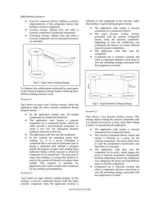GSG TECHNICAL JOURNAL
Motorola Internal Use Only
• Concrete component factory: Defines a concrete
implementation of the component factory that
produces concrete components.
• Loading strategy: Defines how and when a
concrete component is loaded and instantiated.
• Unloading strategy: Defines how and when a
concrete component and its associated resources
are unloaded.
To illustrate the collaborations performed by participants
in the Virtual Component Design Pattern, following three
different loading scenarios exists:
Scenario 1:
Fig.4 shows an eager static loading strategy, where the
application loads the entire concrete component during
program startup.
• At the application startup time, all needed
components are loaded and initialized.
• The application code creates a concrete
component via a component factory, which can
either provide a pre-initialized component or
create a new one. No subsequent dynamic
loading is necessary in this case.
• The application code then uses the component.
• In this scenario the unloading policy does
nothing, i.e., it is a no-op. Unloading a
component that is not used at a particular time or
during a particular path through a program
defeats the purpose of eager static loading since
additional latency will be required to reload the
component if it is needed later. The main goal of
eager static loading is to ensure that whatever is
used by the system will already be in place when
needed. This property is desirable for
applications that cannot tolerate jitter introduced
by lazy loading and instantiation.
Scenario 2:
Fig.5 shows an eager dynamic loading strategy. In this
strategy, a concrete component factory loads the entire
concrete component when the application resolves a
reference to the component at the run-time, rather
than loading it eagerly during program startup.
• The application code creates a concrete
component via a component factory.
• The eager dynamic loading strategy
associated with the concrete component
factory loads the concrete component.
Depending on how the middleware was
configured, the factory can create different
types of concrete components.
• The application code then uses the
component.
• Component use is reference counted, and
when a component reference count drops to
zero the unloading strategy associated with
the component is invoked.
Scenario 3:
Fig.6 shows a lazy dynamic loading strategy. This
strategy defers loading the concrete component until
it is actually accessed by a client, rather than loading
it when it is requested by the application.
• The application code creates a concrete
component via a component factory.
• The concrete component factory creates and
returns a reference to a proxy for the
concrete component. This proxy knows how
to load the component’s functionality and
data when it is accessed.
• The application code then uses the
component via its proxy, which triggers the
proxy to load the component’s functionality
and data. Depending on how the middleware
was configured, the proxy can load different
types of concrete components.
• Component use is reference counted, and
when a component reference count drops to
zero the unloading strategy associated with
the component is invoked.
Fig.4 – Eager Static loading strategy
Fig.5 – Eager dynamic loading strategy
 