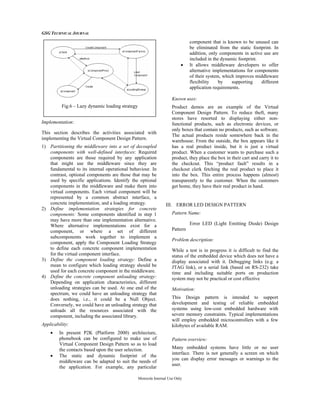 GSG TECHNICAL JOURNAL
Motorola Internal Use Only
Implementation:
This section describes the activities associated with
implementing the Virtual Component Design Pattern.
1) Partitioning the middleware into a set of decoupled
components with well-defined interfaces: Required
components are those required by any application
that might use the middleware since they are
fundamental to its internal operational behaviour. In
contrast, optional components are those that may be
used by specific applications. Identify the optional
components in the middleware and make them into
virtual components. Each virtual component will be
represented by a common abstract interface, a
concrete implementation, and a loading strategy.
2) Define implementation strategies for concrete
components: Some components identified in step 1
may have more than one implementation alternative.
Where alternative implementations exist for a
component, or where a set of different
subcomponents work together to implement a
component, apply the Component Loading Strategy
to define each concrete component implementation
for the virtual component interface.
3) Define the component loading strategy: Define a
mean to configure which loading strategy should be
used for each concrete component in the middleware.
4) Define the concrete component unloading strategy:
Depending on application characteristics, different
unloading strategies can be used. At one end of the
spectrum, we could have an unloading strategy that
does nothing, i.e., it could be a Null Object.
Conversely, we could have an unloading strategy that
unloads all the resources associated with the
component, including the associated library.
Applicability:
• In present P2K (Platform 2000) architecture,
phonebook can be configured to make use of
Virtual Component Design Pattern so as to load
the contacts based upon the user selection.
• The static and dynamic footprint of the
middleware can be adapted to suit the needs of
the application. For example, any particular
component that is known to be unused can
be eliminated from the static footprint. In
addition, only components in active use are
included in the dynamic footprint.
• It allows middleware developers to offer
alternative implementations for components
of their system, which improves middleware
flexibility by supporting different
application requirements.
Known uses:
Product demos are an example of the Virtual
Component Design Pattern. To reduce theft, many
stores have resorted to displaying either non-
functional products, such as electronic devices, or
only boxes that contain no products, such as software.
The actual products reside somewhere back in the
warehouse. From the outside, the box appears like it
has a real product inside, but it is just a virtual
product. When a customer wants to purchase such a
product, they place the box in their cart and carry it to
the checkout. This “product fault” results in a
checkout clerk fetching the real product to place it
into the box. This entire process happens (almost)
transparently to the customer. When the customers
get home, they have their real product in hand.
III. ERROR LED DESIGN PATTERN
Pattern Name:
Error LED (Light Emitting Diode) Design
Pattern
Problem description:
While a test is in progress it is difficult to find the
status of the embedded device which does not have a
display associated with it. Debugging links (e.g. a
JTAG link), or a serial link (based on RS-232) take
time and including suitable ports on production
system may not be practical or cost effective
Motivation:
This Design pattern is intended to support
development and testing of reliable embedded
systems using low-cost embedded hardware with
severe memory constraints. Typical implementations
will employ embedded microcontrollers with a few
kilobytes of available RAM.
Pattern overview:
Many embedded systems have little or no user
interface. There is not generally a screen on which
you can display error messages or warnings to the
user.
Fig.6 – Lazy dynamic loading strategy
 