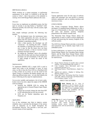 GSG TECHNICAL JOURNAL
Motorola Internal Use Only
While working on a system prototype, or performing
maintenance in the field, it is difficult to tell that the
system is “alive” - that it has power or the scheduler is
running. Error LED Design Pattern addresses this issue.
Structure:
Every time we implement an embedded system, the first
task we include is one that flashes a “heartbeat” LED.
Wherever possible, this LED stays with the system, right
into production.
This simple technique provides the following key
benefits:
• The development team, the maintenance team,
and, where appropriate, the users, can tell at a
glance that the system has power, and that the
scheduler is operating normally.
• After a little practice, the developer can tell
“intuitively” - by watching the LED – whether
the scheduler is running at the correct rate: if it is
not, it may be that the timers have not been
initialized correctly, or that an incorrect crystal
frequency has been assumed.
• By adding the “Heartbeat” task to the scheduler
array after all other tasks have been included, the
developer can tell immediately if the task array
is large enough to match the needs of the
application.
Implementation:
To implement ERROR LED, a single LED is used to
report error codes to the developer or tester. In most
cases, we like to base the Error LED on a Heartbeat LED
so that, if there are no errors, we see the usual 0.5 Hz
signal. If there is a problem, the display changes, and - by
observing different pulse rates - we can often identify the
cause. Following are the steps for implementation.
Use an error variable, and maintain a list of error codes.
In the event of an error, adjust the output of the ERROR
LED accordingly.
• Initialize the ERROR LED by setting the
appropriate pin to General Purpose Input Output
Register.
• If Error has occurred, change the state from OFF
to ON indicating that an error has occurred.
• LED can be flashed depending upon the
frequency set.
Applicability:
Use of this technique may help to improve system
reliability since it provides the developers of the system
with an indication of its health throughout the
development lifecycle. This provides a low-cost, non-
invasive means of error reporting.
Known uses:
Typical application areas for this type of software
range from passenger cars and aircraft to common
domestic equipment, such as washing machines and
microwave ovens.
CONCLUSIONS:
The Virtual Component Design Pattern allows
developers of standards-based middleware to offer a
large set of functionality to the users while keeping
the static and dynamic memory footprints
proportional to the features actually used.
The Hierarchal State Design Pattern allows for
organizations of states in order to remove duplication
of code and preserving the memory footprint of the
software system.
The LED Error Design Pattern provides a convenient
and economical way to identify major faults in an
embedded system
In future publications, we intent to cover the Wizard
Dialog Design Pattern, the Cascading Menu Design
Pattern, and the Slide Show Design Pattern which
address some of the challenges of the user interface
for small devices.
REFERENCES:
[1] Design Patterns Element of reusable object oriented
software - Eric Richard Ralph John, section 1.3
[2] Code Complete- Steve McConnell, part-1 key
construction decisions, p. 61
[3] EJB Design Patterns - Floyd Marinescu , chapter 9, p.
199
[4] Applied java patterns - Stephen A. Stelting, Olav
Maassen, chapter 3, p.157
[5] Doing Hard Time: Developing Real-Time Systems
with UML, Objects, Frameworks and Patterns-Bruce
Powel Douglass, chapter 7 p.328
ABOUT THE AUTHORS
Rishi Sharma has 8+ years of
experience in the IT industry. He has
been associated with various domains
like NMS, K–Java embedded system,
telecom, high availability, and user
personalized applications.
Ashok Raja has 4+ years of experience
in the IT industry. He has been
associated with various domains
including nuclear power, telecom,
embedded system, and user personalized
applications.
 