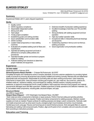 ELWOOD STOKLEY
Summary
Experienced Welder with 5+ years shipyard experience
Skills
Quality control
OSHA regulatory compliance
Dependable independent worker
Strong work ethic
Team player
Timely project completion
Establishing goals and setting priorities
Good verbal/written communication skills
OSHA Certified
Loaded metal components on mass welding
machines
Evaluated all completed welding work for flaws and
imperfections
Operated all welding equipment and tools in
adherence to company safety policies and
procedures
Operated beveller grinder and torches to prepare
metals for welding
Followed welding work directions to determine
proper materials and equipment.
Extensive breadth of production welding experience
Excellent knowledge of stick flex core TIG and MIG
welding
Strong familiarity with welding equipment and tool
operation
High stud welder operation skills
Exceptional skills in interpreting technical drawings
and blueprints
Outstanding expertise in ferrous and non-ferrous
welding processes
Good organization and prioritization abilities
Experience
1st class welder
September 2015 to February 2016
General Dynamics Nassco Norfolk － 2 Harper Rd,Portsmouth, VA 23707
Completed all repairs and maintenance work to company standards. Ensured customer satisfaction by providing highest
quality of products by ensuring all equipment was properly installed and working correctly. Planned work and determined
appropriate tools and equipment. Responsible for promoting safe and clean working environment. Used measuring
instruments to inspect parts. Used processes including gas tungsten arc, gas metal arc, flux-cored arc, plasma arc,
shielded metal arc, resistance welding, and submerged arc welding. Worked overtime, including evenings and
weekends, to respond to emergencies and fix unsafe conditions. Kept supervisor informed of job progress and material
requirements Managed work with little supervision. Notified supervisors of faulty operations and defective materials. Cut,
fit, and welded metal components, including plate, structural shapes, and pipe.
Structural Welder
July 2008 to August 2014
Newport News Shipyard － 4101 Washington Ave,Newport News, VA,23607
Weld metal and other components to fabricate or repair products, Perform thermal cutting and grinding activities,
Repair broken or cracked parts as required, Position and clamp components for welding purposes, Maintain needed
supplies and tools as needed, Prepare surfaces for welding purposes and design custom components, Fabricate, weld
and install components such as arrow band mounts, emergency light mount brackets and tool box mount brackets,
Handle layout work using jigs / fixtures and hand layouts to rework finished products, Work alongside fitters to assist in
fabricating and welding multi-component parts, Position, align and fit parts to form complete units and subunits and weld
them according to instructions provided.
Education and Training
4924 Wycliff Road, Portsmouth VA 23703
Home: 7574832770 - Cell: 7573925584 - wood86757.es@gmail.com
● Flux
 