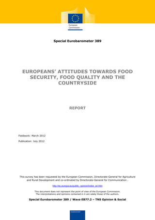 Special Eurobarometer 389




   EUROPEANS’ ATTITUDES TOWARDS FOOD
     SECURITY, FOOD QUALITY AND THE
              COUNTRYSIDE




                                              REPORT




Fieldwork: March 2012

Publication: July 2012




This survey has been requested by the European Commission, Directorate-General for Agriculture
      and Rural Development and co-ordinated by Directorate-General for Communication .

                              http://ec.europa.eu/public_opinion/index_en.htm

             This document does not represent the point of view of the European Commission.
              The interpretations and opinions contained in it are solely those of the authors.

        Special Eurobarometer 389 / Wave EB77.2 – TNS Opinion & Social
 
