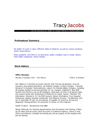 TracyJacobs
262 NE Greenbrier Av, 34983, Fl | (H)561-756-4117 | Buffalo12@aol.com
Professional Summary
My Ability for work in many different fields of medicine as well as various positions
within those offices.
Solve problems with little or no directions, ability complete task in timely matter,
Assit follow employees where needed.
Work History
Office Manager
Michael J Costello, M.D. - Fort Pierce 7/2011 to Present
A/P, Balance 3 checking accounts, Payroll, A/R, Process all deposits, Scan all
insurance and patient payments, all hospital charges, & office charges. Transmit
Dictation To Outside Transcriptionist, Liaison For Outside Billing Company handling
all request needed to process payment for our charges, Implement New EMR
System Into Practice, set up all templates, data base, & enter in all patient data
into system along with attestation to Medicare for yearly reports. Maintain The
Information Entered In To The EMR System, Obtain Information From Hospital
Softwware, Update Hospital Credentials And Medical Licenses. Troubleshoot with
our IT specialist off site. Do all ordering of supplies for practice. Access any
diagnostic testing perform for physician to review on the computer.
03/08 To 06/11 Receptionist And Biller
Obtain Referrals For Patients Appointments And Procedures And Testing, Follow
Up On Open A/R Accounts, Sent Accounts To Collection Agency. Check-in and
Check-out Patients, schedule all testing and set up surgery at the hospital with
pre-op testing.
 