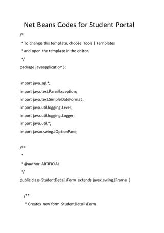 Net Beans Codes for Student Portal
/*
* To change this template, choose Tools | Templates
* and open the template in the editor.
*/
package javaapplication3;
import java.sql.*;
import java.text.ParseException;
import java.text.SimpleDateFormat;
import java.util.logging.Level;
import java.util.logging.Logger;
import java.util.*;
import javax.swing.JOptionPane;
/**
*
* @author ARTIFICIAL
*/
public class StudentDetailsForm extends javax.swing.JFrame {
/**
* Creates new form StudentDetailsForm
 