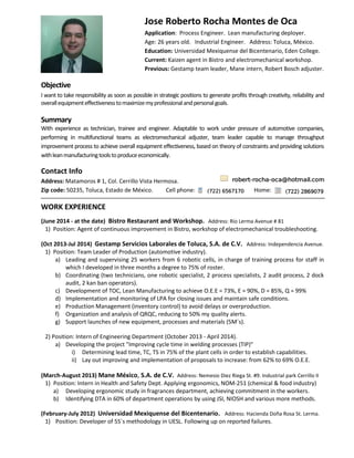 Objective
I want to take responsibility as soon as possible in strategic positions to generate profits through creativity, reliability and
overallequipmenteffectivenesstomaximizemyprofessionalandpersonalgoals.
Summary
With experience as technician, trainee and engineer. Adaptable to work under pressure of automotive companies,
performing in multifunctional teams as electromechanical adjuster, team leader capable to manage throughput
improvement process to achieve overall equipment effectiveness, based on theory of constraints and providing solutions
withleanmanufacturingtoolstoproduceeconomically.
Contact Info
Address: Matamoros # 1, Col. Cerrillo Vista Hermosa.
Zip code: 50235, Toluca, Estado de México. Cell phone: Home:
WORK EXPERIENCE
(June 2014 - at the date) Bistro Restaurant and Workshop. Address: Río Lerma Avenue # 81
1) Position: Agent of continuous improvement in Bistro, workshop of electromechanical troubleshooting.
(Oct 2013-Jul 2014) Gestamp Servicios Laborales de Toluca, S.A. de C.V. Address: Independencia Avenue.
1) Position: Team Leader of Production (automotive industry).
a) Leading and supervising 25 workers from 6 robotic cells, in charge of training process for staff in
which I developed in three months a degree to 75% of roster.
b) Coordinating (two technicians, one robotic specialist, 2 process specialists, 2 audit process, 2 dock
audit, 2 kan ban operators).
c) Development of TOC, Lean Manufacturing to achieve O.E.E = 73%, E = 90%, D = 85%, Q = 99%
d) Implementation and monitoring of LPA for closing issues and maintain safe conditions.
e) Production Management (inventory control) to avoid delays or overproduction.
f) Organization and analysis of QRQC, reducing to 50% my quality alerts.
g) Support launches of new equipment, processes and materials (5M´s).
2) Position: Intern of Engineering Department (October 2013 - April 2014).
a) Developing the project "Improving cycle time in welding processes (TIP)"
i) Determining lead time, TC, TS in 75% of the plant cells in order to establish capabilities.
ii) Lay out improving and implementation of proposals to increase: from 62% to 69% O.E.E.
(March-August 2013) Mane México, S.A. de C.V. Address: Nemesio Diez Riega St. #9. Industrial park Cerrillo II
1) Position: Intern in Health and Safety Dept. Applying ergonomics, NOM-251 (chemical & food industry)
a) Developing ergonomic study in fragrances department, achieving commitment in the workers.
b) Identifying DTA in 60% of department operations by using JSI, NIOSH and various more methods.
(February-July 2012) Universidad Mexiquense del Bicentenario. Address: Hacienda Doña Rosa St. Lerma.
1) Position: Developer of 5S´s methodology in UESL. Following up on reported failures.
Jose Roberto Rocha Montes de Oca
Application: Process Engineer. Lean manufacturing deployer.
Age: 26 years old. Industrial Engineer. Address: Toluca, México.
Education: Universidad Mexiquense del Bicentenario, Eden College.
Current: Kaizen agent in Bistro and electromechanical workshop.
Previous: Gestamp team leader, Mane intern, Robert Bosch adjuster.
 