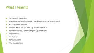 What I learnt?
 Commercial awareness
 What tools and applications are used in commercial environment
 Working under pressure
 Business terms and phrases e.g. conversion rates
 Importance of SEO (Search Engine Optimisation)
 Responsibility
 Punctuality
 Professionalism
 Time management
 