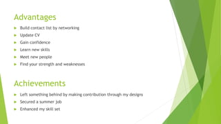 Advantages
 Build contact list by networking
 Update CV
 Gain confidence
 Learn new skills
 Meet new people
 Find your strength and weaknesses
Achievements
 Left something behind by making contribution through my designs
 Secured a summer job
 Enhanced my skill set
 