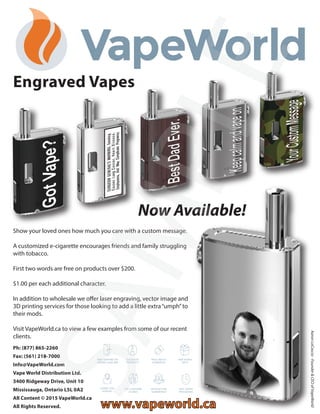 Show your loved ones how much you care with a custom message.
A customized e-cigarette encourages friends and family struggling
with tobacco.
First two words are free on products over $200.
$1.00 per each additional character.
In addition to wholesale we offer laser engraving, vector image and
3D printing services for those looking to add a little extra“umph”to
their mods.
Visit VapeWorld.ca to view a few examples from some of our recent
clients.
Engraved Vapes
Now Available!
AaronLoCascio-Founder&CEOofVapeWorld
Ph: (877) 865-2260
Fax: (561) 218-7000
Info@VapeWorld.com
Vape World Distribution Ltd.
3400 Ridgeway Drive, Unit 10
Mississauga, Ontario L5L 0A2
All Content © 2015 VapeWorld.ca
All Rights Reserved. www.vapeworld.ca
SAMPLE
 