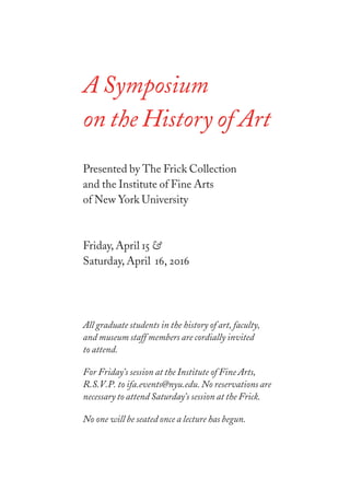 A Symposium
on the History of Art
Presented by The Frick Collection
and the Institute of Fine Arts
of New York University
Friday, April  &
Saturday, April , 
All graduate students in the history of art, faculty,
and museum staff members are cordially invited
to attend.
For Friday’s session at the Institute of Fine Arts,
R.S.V.P. to ifa.events@nyu.edu. No reservations are
necessary to attend Saturday’s session at the Frick.
No one will be seated once a lecture has begun.
 