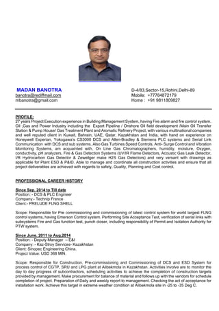 MADAN BANOTRA D-4/83,Sector-15,Rohini,Delhi-89
banotra@rediffmail.com Mobile: +77784872179
mbanotra@gmail.com Home : +91 9811809827
PROFILE:
27 years Project Execution experience in Building Management System, having Fire alarm and fire control system.
Oil ,Gas and Power Industry including the Export Pipeline / Onshore Oil field development /Main Oil Transfer
Station & Pump House/ Gas Treatment Plant and Aromatic Refinery Project, with various multinational companies
and well reputed client in Kuwait, Bahrain, UAE, Qatar, Kazakhstan and India, with hand on experience on
Honeywell Experian, Yokogawa’s CS3000 DCS and Allen-Bradley & Siemens PLC systems and Serial Link
Communication with DCS and sub systems. Also Gas Turbines Speed Controls, Anti- Surge Control and Vibration
Monitoring Systems, am acquainted with, On Line Gas Chromatographers, humidity, moisture, Oxygen,
conductivity, pH analyzers, Fire & Gas Detection Systems (UV/IR Flame Detectors, Acoustic Gas Leak Detector,
I/R Hydrocarbon Gas Detector & Zewellger make H2S Gas Detectors) and very versant with drawings as
applicable for Plant ESD & P&ID. Able to manage and coordinate all construction activities and ensure that all
project deliverables are achieved with regards to safety, Quality, Planning and Cost control.
PROFESSIONAL CAREER HISTORY
Since Sep. 2014 to Till date
Position: - DCS & PLC Engineer
Company:- Technip France
Client:- PRELUDE FLNG SHELL
Scope: Responsible for Pre commissioning and commissioning of latest control system for world largest FLNG
control systems, having Emerson Control system. Performing Site Acceptance Test, verification of serial links with
subsystems Fire and Gas function test, punch closer, including responsibility of Permit and Isolation Authority for
PTW system.
Since June. 2011 to Aug.2014
Position: - Deputy Manager – E&I
Company: - Kaz-Stroy Services- Kazakhstan
Client: Sinopec Engineering China.
Project Value: USD 368 MlN.
Scope: Responsible for Construction, Pre-commissioning and Commissioning of DCS and ESD System for
process control of CGTP, SRU and LPG plant at Alibekmola in Kazakhstan. Activities involve are to monitor the
day to day progress of subcontractors, scheduling activities to achieve the completion of construction targets
provided by management. Make procurement for balance of material and follows up with the vendors for schedule
completion of project. Preparation of Daily and weekly report to management. Checking the act of acceptance for
installation work. Achieve this target in extreme weather condition at Alibekmola site in -25 to -35 Deg C.
 