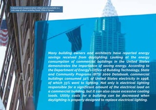 Coloured semi-transparent photo-voltaic glass are available in a
wide range of colours including Neutal, White & Opaque.
Many building owners and architects have reported energy
savings received from daylighting. Looking at the energy
consumption of commercial buildings in the United States
demonstrates the importance of saving energy. According to
the Department of Energy’s Office of Building Technology, State
and Community Programs (BTS) 2000 Databook, commercial
buildings consumed 32% of United States electricity in 1998,
of which 33% went to lighting. Not only is electrical lighting
responsible for a significant amount of the electrical load on
a commercial building, but it can also cause excessive cooling
loads. Utility costs for a building can be decreased when
daylighting is properly designed to replace electrical lighting.
 