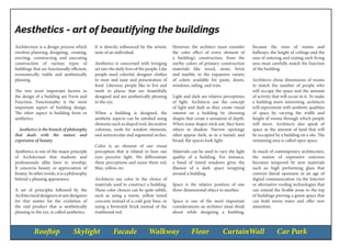 Rooftop Skylight Facade Walkway Floor CurtainWall Car Park
Aesthetics - art of beautifying the buildings
Architecture is a design process which
involves planning, designing, creating,
erecting, constructing and executing
construction of various types of
buildings that are functionally efficient,
economically viable and aesthetically
pleasing.
The two most important factors in
the design of a building are Form and
Function. Functionality is the most
important aspect of building design.
The other aspect is building form or
aesthetics.
Aesthetics is the branch of philosophy
that deals with the nature and
expression of beauty.
Aesthetics is one of the major principle
of Architecture that students and
professionals alike have to worship.
It concerns beauty or appreciation of
beauty. In other words, it is a philosophy
behind a pleasing appearance.
A set of principles followed by the
Architecturaldesignersoranydesigners
for that matter for the evolution of
the end product that is aesthetically
pleasing to the eye, is called aesthetics.
It is directly influenced by the artistic
taste of an individual.
Aesthetics is concerned with bringing
art into the daily lives of the people. Like
people need colorful, designer clothes
to wear and taste and presentation of
food. Likewise, people like to live and
work in places that are beautifully
designed and are aesthetically pleasing
to the eye.
When a building is designed, the
aesthetic aspects can be satisfied using
elements such as sloped roof, decorative
columns, roofs for window elements,
and semicircular and segmental arches.
Color is an element of our visual
perception that is related to how our
eyes perceive light. We differentiate
these perceptions and name them red,
blue, yellow, etc.
Architects use color in the choice of
materials used to construct a building.
These color choices can be quite subtle,
such as using a warm, yellow toned
concrete instead of a cold gray base, or
using a brownish brick instead of the
traditional red.
However, the architect must consider
the color effect of every element of
a building’s construction, from the
earthy colors of primary construction
materials like wood, stone, brick
and marble, to the expansive variety
of colors available for paint, doors,
windows, siding, and trim.
Light and dark are relative perceptions
of light. Architects use the concept
of light and dark as they create visual
interest on a building by choosing
shapes that create a sensation of depth.
When some shapes stick out, they leave
others in shadow. Narrow openings
often appear dark, as in a tunnel, and
broad, flat spaces look light.
Materials can be used to vary the light
quality of a building. For instance,
a band of tinted windows gives the
illusion of a dark space wrapping
around a building.
Space is the relative position of one
three-dimensional object to another.
Space is one of the most important
considerations an architect must think
about while designing a building,
because the sizes of rooms and
hallways, the height of ceilings and the
ease of entering and exiting each living
area must carefully match the function
of the building.
Architects chose dimensions of rooms
to match the number of people who
will occupy the space and the amount
of activity that will occur in it. To make
a building more interesting, architects
will experiment with aesthetic qualities
of space by varying the width and
height of rooms through which people
will move. Architects also speak of
space as the amount of land that will
be occupied by a building on a site. The
remaining area is called open space.
In much of contemporary architecture,
the notion of expressive exteriors
becomes tempered by new materials
such as: high performing glass that
conveys literal openness in an age of
digital communication via the Internet
or alternative roofing technologies that
can extend the livable areas to the top
of buildings proving a green space that
can hold storm water and offer new
amenities.
 