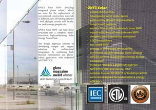 ONYX Solar BIPV (building
integrated photo voltaic) which
are used for the replacement of
conventional construction materials
in different parts of building exterior
- roof, skylight, curtain wall, facade,
car park, canopy, pergola, etc.
ONYX Solar BIPV can turn these
structures into a complete, multi-
functional, high-performing, Solar
Energy Power Plant.
The design approach consists of
developing unique and elegant
solutions for architectural
integration, by combining both
thermal optimization and photo-
voltaic generation, with improved
AESTHETICS.
ONYX Solar
•	 established in 2004
•	 headquartered at Avila, Spain
•	 preferred by World’s Top Architects
•	 many iconic projects
•	 world’s First multi-functional colour BIPV
•	 equals efficiency of non-coloured BIPV
•	 designed for construction standards
•	 LEED compliance
•	 top-rated BIPV
•	 present in more than 20 countries
•	 laminated, double-glazing, triple-glazing    
•	 official partner “Sustainable Energy Europe
Campaign”
•	 installed “World’s Largest Skylight for
NOVARTIS, HQ, New Jersey, USA”
•	 suitable to even RETROFIT of buildings which
were not designed for sustainable & energy
efficiency
Pfizer “GeNyo” building
Grenada, Spain
 
