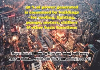 40 % of power generated
is consumed by buildings
- for cooling, lighting,
pumps, motors, chillers
& other basic functions
More than a Billion Sq Mtrs are being built every
year in India.... which will start consuming power !!
 