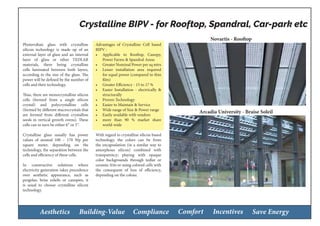Aesthetics Building-Value Compliance Comfort Incentives Save Energy
Photovoltaic glass with crystalline
silicon technology is made up of an
external layer of glass and an internal
layer of glass or other TEDLAR
materials, there being crystalline
cells laminated between both layers,
according to the size of the glass. The
power will be defined by the number of
cells and their technology.
Thus, there are monocrystalline silicon
cells (formed from a single silicon
crystal) and polycrystalline cells
(formed by different macrocrystals that
are formed from different crystalline
seeds in vertical growth ovens). These
cells can in turn be either 6” or 5”.
Crystalline glass usually has power
values of around 100 – 170 Wp per
square meter, depending on the
technology, the separation between the
cells and efficiency of these cells.
In constructive solutions where
electricity generation takes precedence
over aesthetic appearance, such as
pergolas, brise soleils or canopies, it
is usual to choose crystalline silicon
technology.
Advantages of Crystalline Cell based
BIPV :
•	 Applicable to Rooftop, Canopy,
Power Farms & Spandral Areas
•	 Greater Nominal Power per sq mtrs
•	 Lesser installation area required
for equal power (compared to thin
film)
•	 Greater Efficiency - 15 to 17 %
•	 Easier Installation - electrically &
structurally
•	 Proven Technology
•	 Easier to Maintain & Service
•	 Wide range of Size & Power range
•	 Easily available with vendors
•	 more than 90 % market share
world-wide
With regard to crystalline silicon based
technology, the colors can be from
the encapsulation (in a similar way to
amorphous silicon) combined with
transparency; playing with opaque
color backgrounds through tedlar or
ceramic frits or using colored cells with
the consequent of loss of efficiency,
depending on the colour.
Crystalline BIPV - for Rooftop, Spandral, Car-park etc
Novartis - Rooftop
Arcadia University - Braise Soleil
 