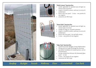 Rooftop Skylight Facade Walkway Floor CurtainWall Car Park
“Multi Contact” Junction Box
•	 mainly applicable for spandral areas & high rise
exterior open structures
•	 simple to install & connect, and easy in service &
maintenance
•	 fixed in the rear panel - 2 wires - one positive &
one negative
•	 connectors are MC4 type
“Mono Polar” Junction Box
•	 mainly applicable for spandral areas & high rise
exterior open structures
•	 suitable for large no. of panels extension
•	 simple to install & connect, and easy in service &
maintenance
•	 fixed in the rear panel - for top both corners
•	 2 wires - one positive & one negative
“Edge Type” Junction Box
•	 mainly for Facade, Skylight, Curtain Wall & others
•	 Wiring will run inside & through the Structure
•	 specialised installation & trained person, service
& maintenance
•	 wiring coming from between the laminated glass
panes - on top
•	 2 wires - one positive & one negative
•	 connectors are MC4 type
 
