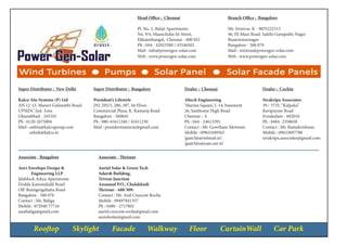 Rooftop Skylight Facade Walkway Floor CurtainWall Car Park
Head Office : Chennai
Pl. No. 2, Balaji Apartments,
No. 9/4, Maancholai Ist Street,
Ekkatuthangal, Chennai - 600 032
Ph : 044 - 42023580 / 43546502
Mail : info@powergen-solar.com
Web : www.powergen-solar.com
Branch Office : Bangalore
Mr. Srinivas. K - 9035222313
46, III Main Road, Sakthi Ganapathi Nagar
Basaveswarnagar
Bangalore - 560 079
Mail : srinivas@powergen-solar.com
Web : www.powergen-solar.com
Super Distributor : New Delhi
Kalco Alu-Systems (P) Ltd
AN 12-13, Masuri Gulawathi Road,
UPSIDC Ind. Area
Ghaziabhad - 245101
Ph : 0120-2675004
Mail : ankita@kalcogroup.com
ashish@kalco.in
Dealer : Chennai
Altech Engineering
‘Marina Square’, L-14, basement
26, Santhome High Road
Chennai – 4
Ph : 044 - 24613292
Contact : Mr. Gowtham Motwani
Mobile : 09841049565
‘gaut3@airtelmail.in’;
‘gaut3@satyam.net.in’
Associate - Bangalore
Anvi Envelope Design &
Engineering LLP
Jalablock Aikya Apartments
Dodda Kammahalli Road
Off. Banngergahatta Road
Bangalore - 560 076
Contact : Mr. Baliga
Mobile : 072040 77716
sasabaliga@gmail.com
Dealer : Cochin
Sivakripa Associates
39 / 3735, “Kalpaka”
Ravipuram Road
Ernakulam - 682016
Ph : 0484 -2358658
Contact : Mr. Ramakrishnan
Mobile : 09633697788
sivakripa.associates@gmail.com
Associate - Thrissur
Auriel Solar & Green Tech
Adarsh Building,
Triveni Junction
Annanad P.O., Chalakkudi
Thrissur - 680 309:
Contact : Mr. Anil Crescent Roche
Mobile : 09497841357
Ph : 0480 - 2717802
auriel.crescent.roche@gmail.com
aurielsolar@gmail.com
Super Distributor : Bangalore
President’s Lifestyle
292-292/3, 286, 287, Ist Floor,
Commercial Plaza, K. Kamaraj Road
Bangalore - 560042
Ph : 080-41611240 / 41611230
Mail : presidentsannexe@gmail.com
 