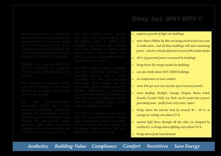 Aesthetics Building-Value Compliance Comfort Incentives Save Energy
Okay, but, WHY BIPV !!
The exponential growth in world pop-
ulation over the coming years will call
into question the current energy model,
based on finite sources of fuel. It ne-
cessitates to create a NEW MODEL OF
CLEAN ENERGY and a sensible use of
alternate RENEWABLE ENERGIES.
Buildings alone consume over 40 %
of power generated, and adding 15
% energy lost in distribution to the
building.
So it is necessary to use measures which
will allow buildings to save energy,
efficient use of power, and generate
power at the site itself.
The term building-integrated
photovoltaics (BIPV) refer to the
concept of integrating photovoltaic
elements into the building envelope,
establishing a symbiotic relationship
between the architectural design,
structural and multi functional
properties of the building materials and
renewable micro energy generation.
The ratio of façade surface area to
roof surface area increases along with
the building height. In addition, the
available roof area is often reduced
due to the installation of facilities and
superstructures, which means that
BIPV façades are of particular value in
highdensity urban centres.
Most BIPV products reduce installation
costs by eliminating common PV
mounting hardware such as struts,
z-channels, and clips and associated
labor costs. BIPV modules may also
install more quickly than incumbent PV
modules. Additionally, it is important
to consider the potential cost benefits of
offsetting the use of traditional building
materials (e.g., asphalt shingles) in the
areas where BIPV is installed.
Also BIPV installations in the Curtain
Wall, Facade, Skylights and other Vision
Light Transmission (VLT) areas, offers
30 to 40 % heat reduction, approx. 10
% lighting energy reduction, and also
generate power from these areas.
•	 explosive growth of high-rise buildings
•	 more than a Billion Sq Mtrs are being constructed every year
in India alone. And all these buildings will start consuming
power - which is already deficient in most of the Indian States
•	 40 % of generated power consumed by buildings
•	 bring down the energy needed by buildings
•	 can also think about NET-ZERO buildings
•	 no compromise on user comfort
•	 more KW per acre (no need for space between panels)
•	 every Rooftop, Skylight, Canopy, Pergola, Braise Soleil,
Facade, Curtain Wall, Car Park can be made into a power
generating area - profit from every area / space.
•	 brings down the interior heat by around 40 ~ 50 %, so
savings on cooling cost atleast 25 %
•	 natural light flows through all the sides (as designed by
architects), so brings down lighting costs atleast 10 %.
•	 brings down peak load demand
 