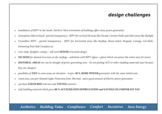 Aesthetics Building-Value Compliance Comfort Incentives Save Energy
•	 installation of BIPV in the South, North & West orientation of buildings offers more power generation
•	 Amorphous Silicon based - partial transparency - BIPV for vertical tilt areas like Facade, Curtain Wall, and other areas like Skylight
•	 Crystalline BIPV - partial transparency - BIPV for horizontal areas like Rooftop, Braise-Soleil, Pergoals, Canopy, Car-Park,
Swimming Pool-Side Canopies etc
•	 even roofs, skylights, canopy - will need NEWER structural design
•	 NO NEED for sheeted structure on the rooftops - substitute with BIPV (glass + glass) which can power the entire area (& more)
•	 SPANDRAL AREAS too can be thought of power generating area - by not putting ACP or other cladding materials (just because
they are cheaper)
•	 possibility of TILT in some areas on elevation - to give 30 % MORE POWER generation with the same initial costs
•	 vision area can give Natural Light, Protection from Thermal, and a good amount of Electric power generation
•	 can have COLOURED interiors and TINTED exteriors
•	 only building material which gives 80 % ACCELERATED DEPRECIATION and SAVINGS IN CORPORATE TAX
design challenges
 