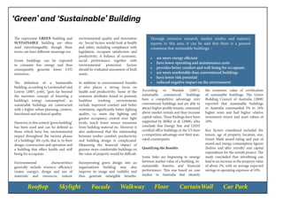 Rooftop Skylight Facade Walkway Floor CurtainWall Car Park
‘Green’ and ‘Sustainable’ Building
Through extensive research, market studies and industry
reports in this area, it can be said that there is a general
consensus that sustainable buildings: -
•	 are more energy efficient
•	 have lower operating and maintenance costs
•	 provides better comfort and well-being for occupants
•	 are more marketable than conventional buildings
•	 have lower risk potential
•	 reduced negative impact on the environment
The expression GREEN building and
SUSTAINABLE building are often
used interchangeably, though these
terms can have different meanings too.
Green buildings can be expected
to consume less energy and thus
consequently generate lower CO2
emissions.
The definition of a Sustainable
building, according to Lutzkendorf and
Lorenz (2007, p.60), “goes far beyond
the narrower concept of lowering a
building’s energy consumption”, as
sustainable buildings are constructed
with a higher urban planning, creative,
functional and technical quality.
However,inthiscontext‘greenbuilding’
has been used and can be defined as
those which have low environmental
impact throughout the various phases
of a buildings’ life cycle, that is; in their
design, construction and operation and
a building that offers health and well
being for occupants
Environmental characteristics
generally include resource efficiency
(water, energy), design and use of
materials and resources, indoor
environmental quality and innovation
etc. Social factors would look at health
and safety, including compliance with
legislation, occupant satisfaction and
productivity. A balance of economic,
social performance together with
environmental protection factors
should be evaluated assessment of built
assets.
In addition to environmental benefits
it also places a strong focus on
health and productivity. Some of the
common attributes found to promote
healthier working environments
include improved comfort and better
ventilation, significantly better lighting
quality; i.e. more day lighting and
greater occupancy control over light
levels, much lower source emissions
from building material etc. However it
also understood that the relationship
between worker comfort, productivity
and building design is complicated.
Measuring the financial impact of
greener more comfortable buildings on
the value of property would be difficult.
Incorporating green design into an
organisation’s building may also
improve its image and visibility and
thus generate intangible benefits.
According to Wasiluk (2007),
sustainable commercial buildings
have a competitive advantage over
conventional buildings and are able to
attract higher profile tenants, command
above market rentals and thus increase
capital values. These findings have been
supported by Miller et al. (2008), who
conclude that Energy Star and LEED
certified office buildings in the US have
a competitive advantage over their non-
rated counterparts.
Quatifying the Benefits
Some links are beginning to emerge
between market value of a building, its
sustainable features and financial
performance. This was based on case
studies in Australia that identify
the economic value of certification
of sustainable buildings. The Green
Building Council of Australia (2008)
reported that sustainable buildings
in Australia commanded 5% to 10%
higher rents and had higher relative
investment return and asset values of
10%.
Key factors considered included the
tenure, age of property, location, size,
Green Mark award rating and year of
award and energy consumption figures
(before and after retrofit) and capital
expenditure for the retrofit project. The
study concluded that retrofitting can
lead to an increase in the property value
of about 2%, with an average expected
savings in operating expenses of 10%.
 