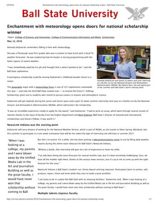 6/8/2016 Enchantment with meteorology opens doors for national scholarship winner - Ball State University
http://cms.bsu.edu/news/articles/2016/5/enchantment-with-meteorology-opens-doors-for-national-scholarship-winner 1/2
Enchantment with meteorology opens doors for national scholarship
winner
Topics: , ,College of Sciences and Humanities College of Communication Information and Media Scholarships
May 12, 2016
Amanda Kedzierski remembers falling in love with meteorology.
She was a Pittsburgh-‐‑area ﬁrst-‐‑grader who won a contest to have lunch with a local TV
weather forecaster. He was explaining how he breaks in during programming with the
latest reports of severe weather.
“I was immediately awed by his job and thought that is what I wanted to do,” said the
Ball State sophomore.
A prestigious scholarship could be moving Kedzierskiʼ’s childhood wonder closer to a
career.
The major with a is one of 125 sophomores nationwide
this year — and only the third Ball State student ever — to receive the Ernest F. Hollings
Scholarship, given out to students who intend to pursue careers in oceanic and atmospheric science.
geography meteorology focus
Kedzierski will get stipends during her junior and senior years and a paid 10-‐‑week summer internship next year at a facility run by the National
Oceanic and Atmospheric Administration (NOAA), which administers the scholarship.
“It was an incredible experience simply to apply for the award,” said Kedzierski. “I had to write an essay, which went through several rounds of
rewrites thanks to the input of faculty from the English department and (Ball Stateʼ’s director of national and international
scholarships and Honors Fellow). It was worth it.”
Barb Stedman
NewsLink Indiana was the starting point
Kedzierski will carry dreams of working for the National Weather Service, which is part of NOAA, as she travels to Silver Spring, Maryland, late
this summer to participate in a one-‐‑week orientation that will let her select the type of internship she will have in summer 2017.
But sheʼ’s no novice. For a while, she has been putting a to use by ﬁling daily weather
reports during the online noon newscast for Ball Stateʼ’s NewsLink Indiana.
telecommunications minor
“Without a doubt, that internship will give me a lot of experience to hone my skills.
“Iʼ’ve only been doing the noon forecasts for several months now, but itʼ’s been extremely challenging. Sure, we
have all the models right there, thanks to the various news services, but itʼ’s up to me to come up with the right
forecast for this area.”
NewsLink Indiana is Ball Stateʼ’s student-‐‑run, Emmy Award-‐‑winning newscast. Participants learn to anchor, edit,
produce, report, shoot and write while they start to build a work portfolio.
“I am lucky to be in a place like Ball State with its amazing facilities,” Kedzierski said. “When I was looking at a
college, my parents and I were blown away by the Uniﬁed Media Lab in the Art and Journalism Building as well as
the great faculty. I would have never won that scholarship without coming to Ball State.”
Multiple talents impress faculty
Amanda Kedzierski will spend 10 weeks next year interning
at a facility run by the National Oceanic and Atmospheric
Administration (NOAA). But before then, she will spend part
of her summer with Ball State's storm-‐‑chasing team.
“When I was
looking at a
college, my parents
and I were blown
away by the Uniﬁed
Media Lab in the
Art and Journalism
Building as well as
the great faculty. I
would have never
won that
scholarship without
coming to Ball
 