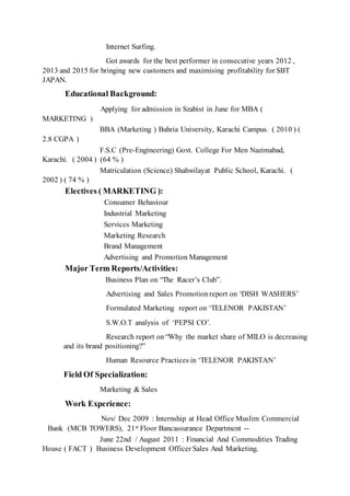 Internet Surfing.
Got awards for the best performer in consecutive years 2012 ,
2013 and 2015 for bringing new customers and maximising profitability for SBT
JAPAN.
Educational Background:
Applying for admission in Szabist in June for MBA (
MARKETING )
BBA (Marketing ) Bahria University, Karachi Campus. ( 2010 ) (
2.8 CGPA )
F.S.C (Pre-Engineering) Govt. College For Men Nazimabad,
Karachi. ( 2004 ) (64 % )
Matriculation (Science) Shahwilayat Public School, Karachi. (
2002 ) ( 74 % )
Electives ( MARKETING ):
Consumer Behaviour
Industrial Marketing
Services Marketing
Marketing Research
Brand Management
Advertising and Promotion Management
Major Term Reports/Activities:
Business Plan on “The Racer’s Club”.
Advertising and Sales Promotionreport on ‘DISH WASHERS’
Formulated Marketing report on ‘TELENOR PAKISTAN’
S.W.O.T analysis of ‘PEPSI CO’.
Research report on “Why the market share of MILO is decreasing
and its brand positioning?”
Human Resource Practices in ‘TELENOR PAKISTAN’
Field Of Specialization:
Marketing & Sales
Work Experience:
Nov/ Dec 2009 : Internship at Head Office Muslim Commercial
Bank (MCB TOWERS), 21st Floor Bancassurance Department --
June 22nd / August 2011 : Financial And Commodities Trading
House ( FACT ) Business Development Officer Sales And Marketing.
 
