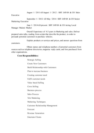 August 1 / 2011 till August 1 / 2012 : SBT JAPAN & CO Sales
Executive
September 1 / 2012 till May / 2014 : SBT JAPAN & CO Senior
Marketing Executive
June 1 / 2014 till present : SBT JAPAN & CO Acting Local
Manager Malawi Market
Overall Experience of 4.5 years in Marketing and sales. Deliver
prepared sales talks, reading from scripts that describe the product, in order to
persuade potential customers to purchase vehicles.
Explain products or services and prices, and answer questions from
customers.
Obtain names and telephone numbers of potential customers from
sources such as telephone directories, magazine reply cards, and lists purchased from
other organizations.
Core Responsibilities:
Strategic Selling
Create New Customers
Build Relationship with Customers
Plan to increase business
Creating customer need
Fulfil customer needs
Value based Selling
Cross Selling
Business process
Sales Process
Tele Marketing
Marketing Techniques
Customer Relationship Management
Forecast
Revenue Generation
Entertain Clients
 