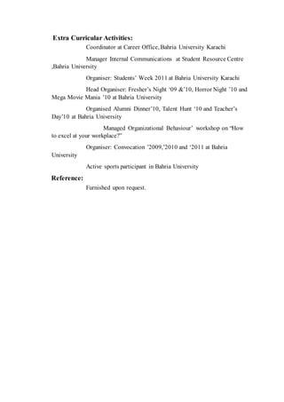 Extra Curricular Activities:
Coordinator at Career Office, Bahria University Karachi
Manager Internal Communications at Student Resource Centre
,Bahria University
Organiser: Students’ Week 2011 at Bahria University Karachi
Head Organiser: Fresher’s Night ‘09 &’10, Horror Night ’10 and
Mega Movie Mania ’10 at Bahria University
Organised Alumni Dinner’10, Talent Hunt ‘10 and Teacher’s
Day’10 at Bahria University
Managed Organizational Behaviour’ workshop on “How
to excel at your workplace?”
Organiser: Convocation ’2009,’2010 and ‘2011 at Bahria
University
Active sports participant in Bahria University
Reference:
Furnished upon request.
 