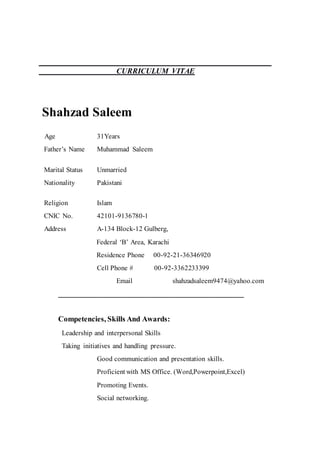 CURRICULUM VITAE
Shahzad Saleem
Age 31Years
Father’s Name Muhammad Saleem
Marital Status Unmarried
Nationality Pakistani
Religion Islam
CNIC No. 42101-9136780-1
Address A-134 Block-12 Gulberg,
Federal ‘B’ Area, Karachi
Residence Phone 00-92-21-36346920
Cell Phone # 00-92-3362233399
Email shahzadsaleem9474@yahoo.com
_________________________________________________
Competencies, Skills And Awards:
Leadership and interpersonal Skills
Taking initiatives and handling pressure.
Good communication and presentation skills.
Proficient with MS Office. (Word,Powerpoint,Excel)
Promoting Events.
Social networking.
 
