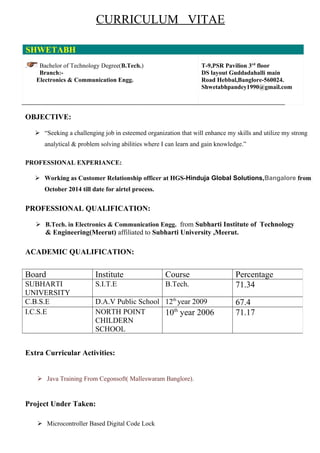 CURRICULUM VITAE
SHWETABH
. Bachelor of Technology Degree(B.Tech.)
Branch:-
Electronics & Communication Engg.
.
T-9,PSR Pavilion 3rd
floor
DS layout Guddadahalli main
Road Hebbal,Banglore-560024.
Shwetabhpandey1990@gmail.com
OBJECTIVE:
 “Seeking a challenging job in esteemed organization that will enhance my skills and utilize my strong
analytical & problem solving abilities where I can learn and gain knowledge.”
PROFESSIONAL EXPERIANCE:
 Working as Customer Relationship officer at HGS-Hinduja Global Solutions,Bangalore from
October 2014 till date for airtel process.
PROFESSIONAL QUALIFICATION:
 B.Tech. in Electronics & Communication Engg. from Subharti Institute of Technology
& Engineering(Meerut) affiliated to Subharti University ,Meerut.
ACADEMIC QUALIFICATION:
Extra Curricular Activities:
 Java Training From Cegonsoft( Malleswaram Banglore).
Project Under Taken:
 Microcontroller Based Digital Code Lock
Board Institute Course Percentage
SUBHARTI
UNIVERSITY
S.I.T.E B.Tech. 71.34
C.B.S.E D.A.V Public School 12th
year 2009 67.4
I.C.S.E NORTH POINT
CHILDERN
SCHOOL
10th
year 2006 71.17
 