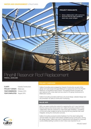 PROJECT SHEET
Pinehill Reservoir Roof ReplacementPINEHILL, AUCKLAND
Steel Roof Frame
PROJECT OVERVIEW
Calibre Consulting were engaged by Cassidy Construction as part of this
design and build project through Watercare to replace the roof of the Pinehill
Reservoir on Auckland’s North Shore. The existing domed concrete roof
was replaced with a new steel roof as a result of on-going maintenance to
Watercare’s assets.
Calibre Consulting provided preliminary structural design, detailed design and
documentation as well as construction monitoring.
VALUE ADD
With a six week construction period for replacing the roof, it was important
that the onerous time frames were met. Calibre Consulting worked in close
collaboration with the contractor to meet these tight deadlines, completing
on time and under budget as well as ensuring that any potential risks were
mitigated, during the construction process.
Calibre Consulting received positive feedback from the client stating that
“prompt replies and advice were always available during construction. During
the design phase, Calibre was open to adjustments that allowed for improved
constructibility.Getting it sorted on short notice was important to us”.
PROJECT HIGHLIGHTS
•	 Close collaboration with contractor
•	 Ensured that the tight deadlines
were met, under budget.
CLIENT: Cassidy Construction
PROJECT OWNER: Watercare
YEARCOMMENCED: October 2015
YEAR COMPLETED: August 2016
WATER AND ENVIRONMENT: STRUCTURES
 