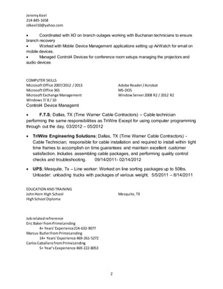 JeremyKeel
214-845-1658
Jdkeel10@yahoo.com
2
 Coordinated with XO on branch outages working with Buchanan technicians to ensure
branch recovery
 Worked with Mobile Device Management applications setting up AirWatch for email on
mobile devices.
 Managed Control4 Devices for conference room setups managing the projectors and
audio devices
COMPUTER SKILLS
MicrosoftOffice 2007/2012 / 2013
MicrosoftOffice 365
MicrosoftExchange Management
Windows 7/ 8 / 10
Adobe Reader/Acrobat
MS-DOS
Window Server2008 R2 / 2012 R2
Control4 Device Managemt
 F.T.S; Dallas, TX (Time Warner Cable Contractors) – Cable technician
performing the same responsibilities as TriWire Except for using computer programming
through out the day. 03/2012 – 05/2012
 TriWire Engineering Solutions; Dallas, TX (Time Warner Cable Contractors) -
Cable Technician; responsible for cable installation and required to install within tight
time frames to accomplish on time guarantees and maintain excellent customer
satisfaction. Includes assembling cable packages, and performing quality control
checks and troubleshooting. 09/14/2011- 02/14/2012
 UPS; Mesquite, Tx – Line worker: Worked on line sorting packages up to 50lbs.
Unloader: unloading trucks with packages of various weight. 5/5/2011 – 8/14/2011
EDUCATION AND TRAINING
JohnHorn High School Mesquite,TX
HighSchool Diploma
Jobrelatedrefrerence
Eric Baker fromPrimeLending
4+ Years’Experience214-632-9077
Marcus ButlerfromPrimeLending
14+ Years’Experience 469-261-5272
CarlosCaballerofromPrimeLending
5+ Year’sExxperience 469-222-8053
 