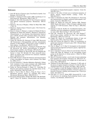 References
1. Jones JR. Review of bioactive glass: from Hench to hybrids. Acta
Biomater. 2013;9:4457–86.
2. Kokubo T, Takadama H. How useful is SBF in predicting in vivo
bone bioactivity. Biomaterials. 2006;27:2907–15.
3. Kokubo T, Kim H-M, Kawashita M. Novel bioactive materials
with different mechanical properties. Biomaterials. 2003;24:
2161–75.
4. Hench LL. The story of Bioglass. J Mater Sci Mater Med. 2006;
17:967–78.
5. Hench LL. Genetic design of bioactive glass. J Eur Ceram Soc.
2009;29(7):1257–65.
6. Haimi S, Gorianc G, Moimas L, Lindroos B, Huhtala H, Raty S,
Kuokkanen H, Sandor GK, Schmid C, Miettinen S, Suuronen R.
Characterization of zinc-releasing three-dimensional bioactive
glass scaffolds and their effect on human adipose stem cell pro-
liferation and osteogenic differentiation. Acta Biomater.
2009;5(8):3122–31.
7. Vargas GE, Mesones RV, Bretcanu O, Lo´pez JMP, Boccaccini
AR, Gorustovich A. Biocompatibility and bone mineralization
potential of 45S5 BioglassÒ
-derived glass–ceramic scaffolds in
chick embryos. Acta Biomater. 2009;5(1):374–80.
8. Chen QZ, Rezwan K, Franc¸on V, Armitage D, Nazhat SN, Jones
FH, Boccaccini AR. Surface functionalization of BioglassÒ
-
derived porous scaffolds. Acta Biomater. 2007;3(4):551–62.
9. Anderson JH, Goldberg JA, Bessent RG, Kerr DJ, McKillop JH,
Stewart I, Cooke TG, McArdle CS. Glass yttrium-90 micro-
spheres for patients with colorectal liver metastases. Radiother
Oncol. 1992;25(2):137–9.
10. Bortot MB, Prastalo S, Prado M. Production and characterization
of glass microspheres for hepatic cancer treatment. Proc Mater
Sci. 2009;1:351–8.
11. da Costa Guimaraes C, Moralles McRoberto Martinelli J. Monte
Carlo simulation of liver cancer treatment with 166Ho-loaded
glass microspheres. Radiat Phys Chem. 2014;95:185–7.
12. Ladron de Guevara-Fernandez S, Ragel CV, Vallet-Regi M.
Bioactive glass-polymer materials for controlled release of ibu-
profen. Biomaterials. 2003;24(22):4037–43.
13. Zhao L, Yan X, Zhou X, Zhou L, Wang H, Tang J, Yu C.
Mesoporous bioactive glasses for controlled drug release.
Microporous Mesoporous Mater. 2008;109:210–5.
14. Ravarian R, Moztarzadeh F, Hashjin MS, Rabiee SM, Khoshakh-
lagh P, Tahriri M. Synthesis, characterization and bioactivity
investigation of bioglass/hydroxyapatite composite. Ceram Int.
2010;36(1):291–7.
15. Goller G. The effect of bond coat on mechanical properties of
plasma sprayed bioglass–titanium coatings. Ceram Int.
2004;30(3):351–5.
16. Goller G, Demirkiran H, Oktar FN, Demirkesen E. Processing
and characterization of bioglass reinforced hydroxyapatite com-
posites. Ceram Int. 2003;29(6):721–4.
17. Habibe AF, Maeda LD, Souza RC, Barboza MJR, Daguano
JKMF, Rogero SO, Santos C. Effect of bioglass additions on the
sintering of Y-TZP bioceramics. Mater Sci Eng C. 2009;29(6):
1959–64.
18. Kashyap S, Griep K, Nychka JA. Crystallization kinetics, min-
eralization and crack propagation in partially crystallized bioac-
tive glass 45S5. Mater Sci Eng C. 2011;31(4):762–9.
19. Chen QZ, Thompson ID, Boccaccini AR. 45S5 BioglassÒ
-
derived glass–ceramic scaffolds for bone tissue engineering.
Biomaterials. 2006;27(11):2414–25.
20. Clupper DC, Hench LL. Crystallization kinetics of tape cast
bioactive glass 45S5. J Non-Cryst Solids. 2003;318:43–8.
21. Filho OP, LaTorre GP, Hench LL. Effect of crystallization on
apatite-layer formation of bioactive glass 45S5. J Biomed Mater
Res. 1996;30:509–14.
22. Chen X, Meng Y, Li Y, Zhao N. Investigation on bio-minerali-
zation of melt and solgel derived bioactive glasses. Appl Surf Sci.
2008;255(2):562–4.
23. Serra J, Gonzalez P, Liste S, Chiussi S, Leon B, Perez-Amor M,
Ylanen HO, Hupa M. Inﬂuence of the non-bridging oxygen
groups on the bioactivity of silicate glasses. J Mater Sci Mater
Med. 2002;13:1221–5.
24. Marie PJ. Strontium ranelate; a novel mode of action optimizing
bone formation and resorption. Osteoporos Int. 2005;16:S7–10.
25. Marie PJ. Strontium ranelate: new insights into its dual mode of
action. Bone. 2007;40:S5–8.
26. Takadama H, Kim HM, Kokubo T, Nakamura T. XPS study of
the process of apatite formation on bioactive Ti–6Al–4V alloy in
simulated body ﬂuid. Sci Technol Adv Mater. 2001;2:389–96.
27. Li Y, Coughlan A, Lafﬁr FR, Pradhan D, Mellott NP, Wren AW.
Investigating the mechanical durability of bioactive glasses as a
function of structure, solubility and incubation time. J Non-Cryst
Solids. 2013;380:25–34.
28. Chen QZ, Li Y, Jin LY, Quinn JMW, Komesaroff PA. A new
sol–gel process for producing Na2O-containing bioactive glass
ceramics. Acta Biomater. 2010;6:4143–53.
J Mater Sci: Mater Med
123
Author's personal copy
 