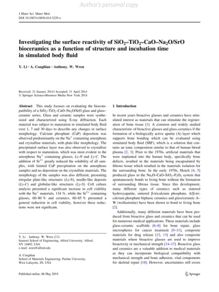 Investigating the surface reactivity of SiO2–TiO2–CaO–Na2O/SrO
bioceramics as a function of structure and incubation time
in simulated body ﬂuid
Y. Li • A. Coughlan • Anthony. W. Wren
Received: 21 January 2014 / Accepted: 21 April 2014
Ó Springer Science+Business Media New York 2014
Abstract This study focuses on evaluating the biocom-
patibility of a SiO2–TiO2–CaO–Na2O/SrO glass and glass–
ceramic series. Glass and ceramic samples were synthe-
sized and characterized using X-ray diffraction. Each
material was subject to maturation in simulated body ﬂuid
over 1, 7 and 30 days to describe any changes in surface
morphology. Calcium phosphate (CaP) deposition was
observed predominantly on the Na?
containing amorphous
and crystalline materials, with plate-like morphology. The
precipitated surface layer was also observed to crystallize
with respect to maturation, which was most evident in the
amorphous Na?
containing glasses, Ly-N and Ly-C. The
addition of Sr2?
greatly reduced the solubility of all sam-
ples, with limited CaP precipitation on the amorphous
samples and no deposition on the crystalline materials. The
morphology of the samples was also different, presenting
irregular plate-like structures (Ly-N), needle-like deposits
(Ly-C) and globular-like structures (Ly-S). Cell culture
analysis presented a signiﬁcant increase in cell viability
with the Na?
materials, 134 %, while the Sr2?
containing
glasses, 60–80 % and ceramics, 60–85 % presented a
general reduction in cell viability, however these reduc-
tions were not signiﬁcant.
1 Introduction
In recent years bioactive glasses and ceramics have stim-
ulated interest as materials that can stimulate the regener-
ation of bone tissue [1]. A common and widely studied
characteristic of bioactive glasses and glass–ceramics if the
formation of a biologically active apatite (A) layer which
supports bone bonding which can be evaluated using
simulated body ﬂuid (SBF), which is a solution that con-
tains an ionic composition similar to that of human blood
plasma [2, 3]. Prior to the 1970s, artiﬁcial materials that
were implanted into the human body, speciﬁcally bone
defects, resulted in the materials being encapsulated by
ﬁbrous tissue which resulted in the materials isolation for
the surrounding bone. In the early 1970s, Hench [4, 5]
produced glass in the Na2O–CaO–SiO2–P2O5 system that
spontaneously bonds to living bone without the formation
of surrounding ﬁbrous tissue. Since this development,
many different types of ceramics such as sintered
hydroxyapatite, sintered b-tricalcium phosphate, A/b-tri-
calcium phosphate biphasic ceramics and glass/ceramic A–
W (wollastonite) have been shown to bond to living bone
[2].
Additionally, many different materials have been pro-
duced from bioactive glass and ceramics that can be used
for numerous medical applications. These materials include
glass–ceramic scaffolds [6–8] for bone repair, glass
microspheres for cancer treatment [9–11], composite
materials for drug release [12, 13] and also composite
materials where bioactive glasses are used to improve
bioactivity or mechanical strength [14–17]. Bioactive glass
and ceramics are a valuable addition to medical materials
as they can incorporate biological compatibility with
mechanical strength and bone adhesion, vital components
for skeletal repair [18]. However, uncertainties still exists
Y. Li Á Anthony. W. Wren (&)
Inamori School of Engineering, Alfred University, Alfred,
NY 14802, USA
e-mail: wren@alfred.edu
A. Coughlan
School of Materials Engineering, Purdue University,
West Lafayette, IN, USA
123
J Mater Sci: Mater Med
DOI 10.1007/s10856-014-5229-x
Author's personal copy
 